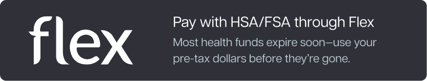 Pay with HSA/FSA through Flex. Most health funds expire soon—use your pre-tax dollars before they’re gone. Learn more. Pay with HSA/FSA through Flex. Most health funds expire soon—use your pre-tax dollars before they’re gone. Learn more.