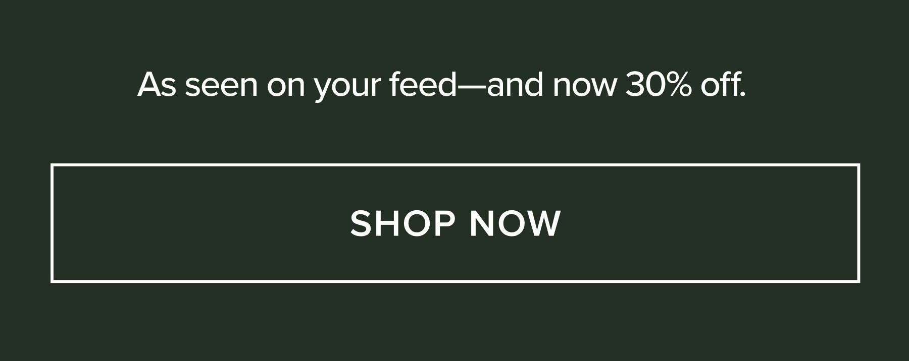 AS SEEN ON YOUR FEED - AND NOW 30% OFF. SHOP NOW