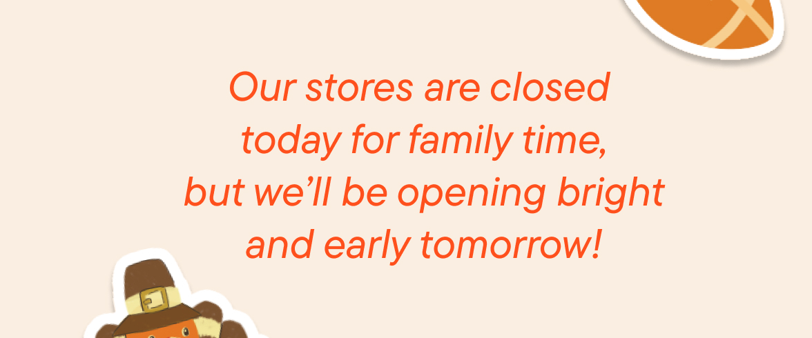Our stores are closed today for family time, but we'll be opening bring and early tomorrow!