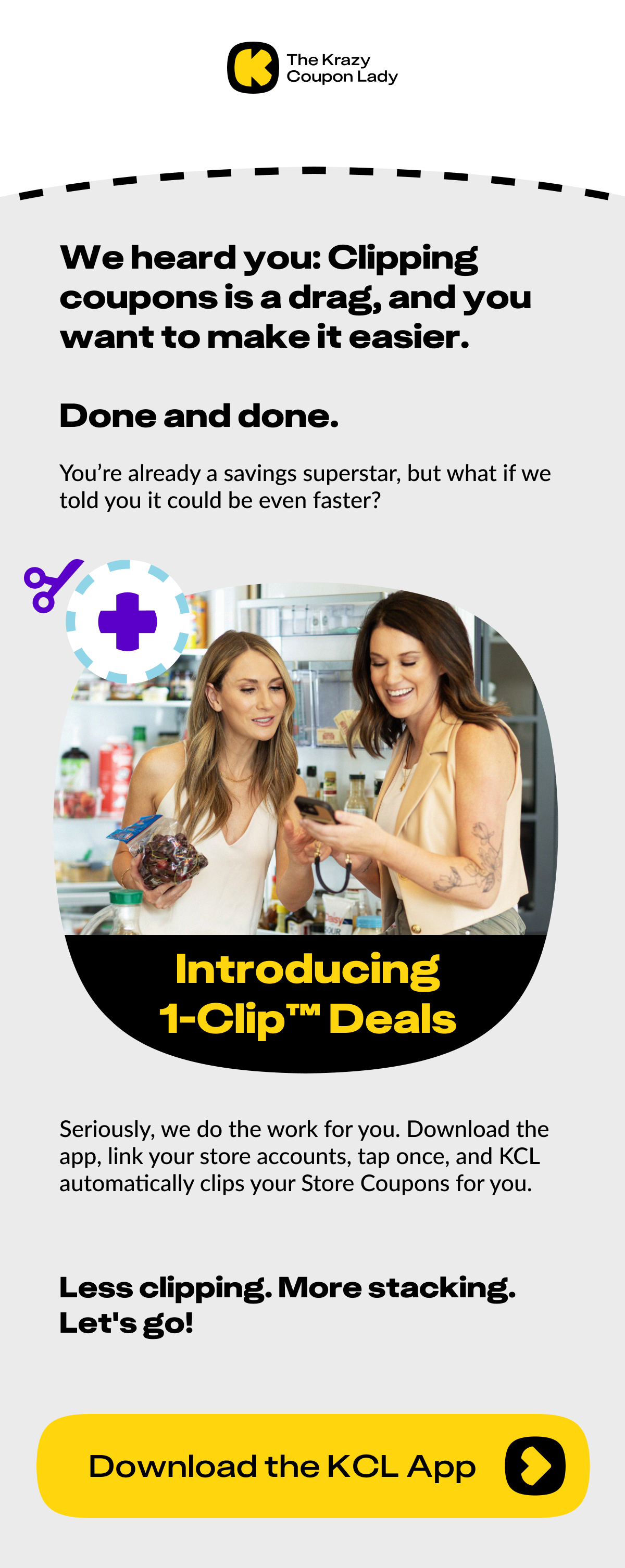 We heard you: clipping coupons is a drag and you want to make it easier. Done and done. You're already a savings superstar, but what if we told you it could be even faster?   Introducing: 1-Clip™ Deals.  Seriously, we do the work for you. Download the app, link your store accounts, tap once, and KCL automatically clips your Store Coupons for you. 			 Less clipping. More stacking. Let's go!  <Download the KCL App>