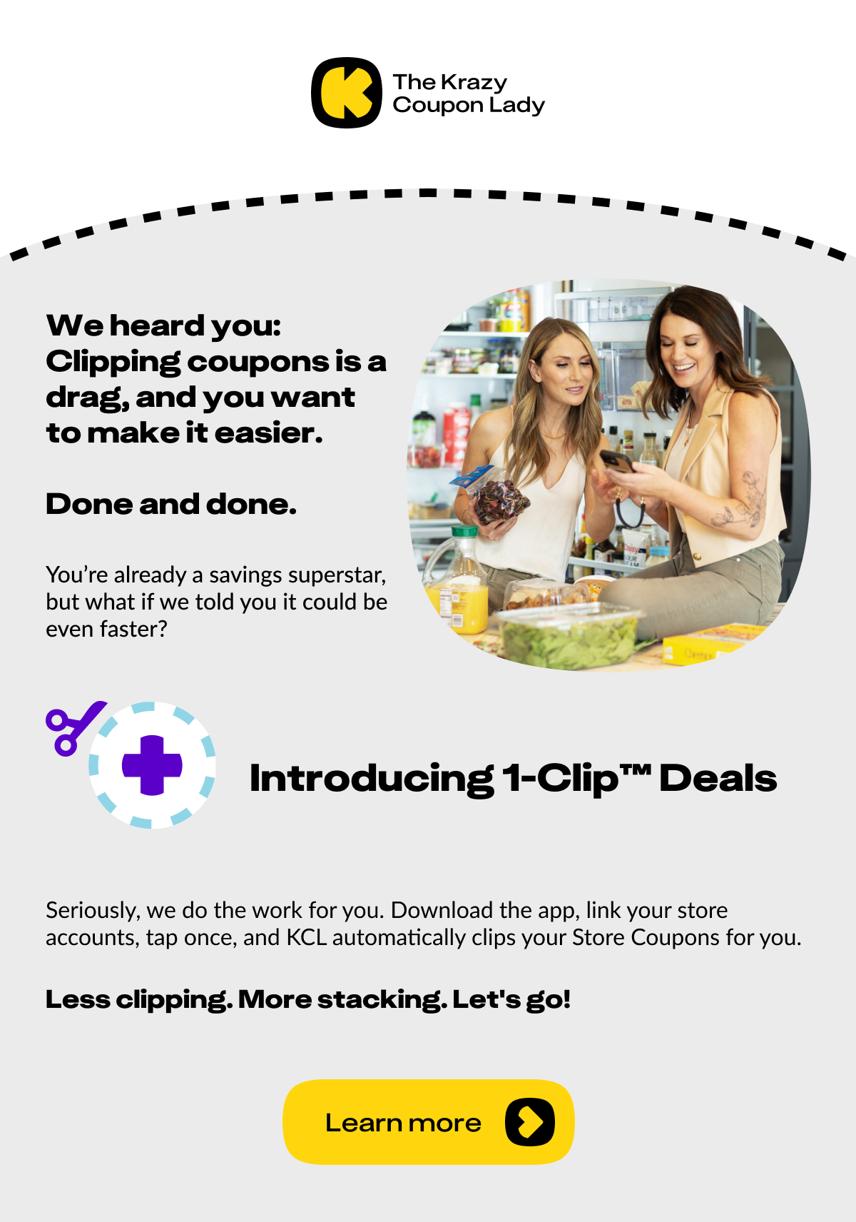 We heard you: clipping coupons is a drag and you want to make it easier. Done and done. You're already a savings superstar, but what if we told you it could be even faster?   Introducing: 1-Clip™ Deals.  Seriously, we do the work for you. Download the app, link your store accounts, tap once, and KCL automatically clips your Store Coupons for you. 			 Less clipping. More stacking. Let's go!  <Download the KCL App>