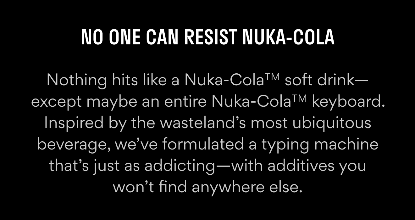 Nothing hits like a Nuka-ColaTM soft drink—except maybe an entire Nuka-ColaTM keyboard. Inspired by the wasteland’s most ubiquitous beverage, we’ve formulated a typing machine that’s just as addicting—with additives you won’t find anywhere else.