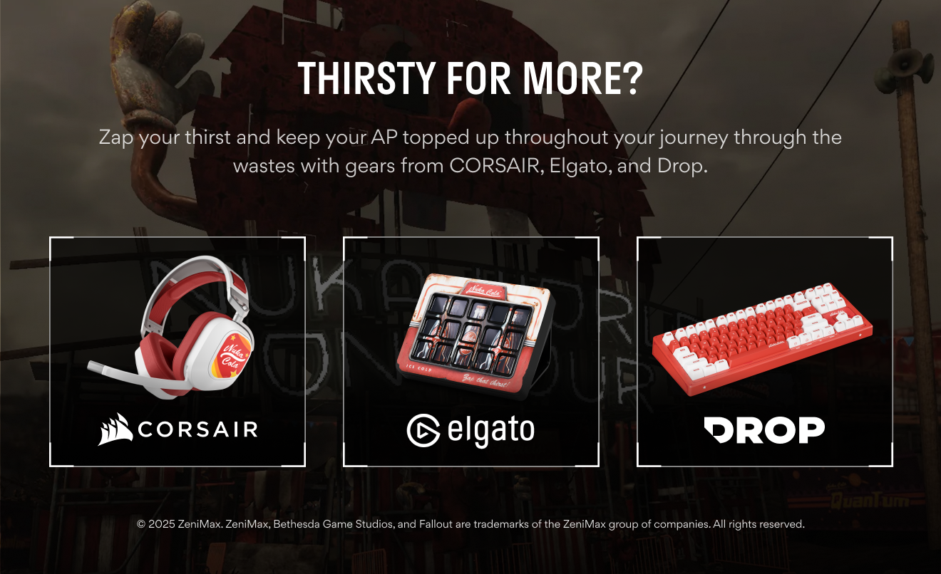Thirsty for more? Zap your thirst and keep your AP topped up throughout your journey through the wastes with gears from CORSAIR, Elgato, and Drop.