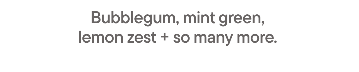 Bubblegum, mint green, lemo zest + so many more.