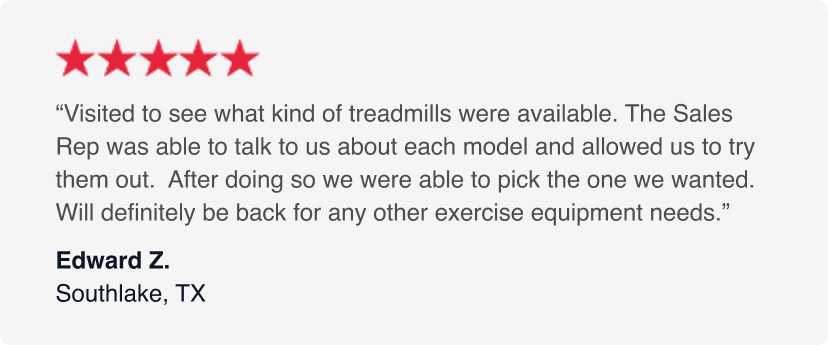 5-Stars - Visited to see what kind of treadmills were available. The Sales Rep was able to talk to us about each model and allowed us to try them out.  After doing so we were able to pick the one we wanted. Will definitely be back for any other exercise equipment needs. - Edward Z. January 2026