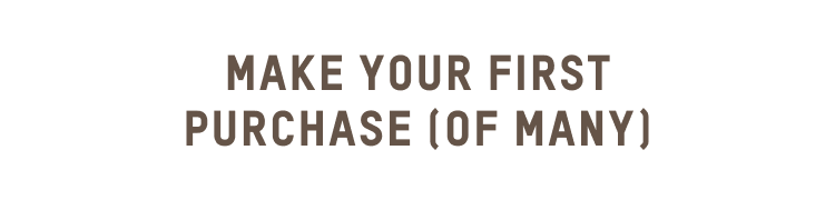 MAKE YOUR FIRST PURCHASE (OF MANY)