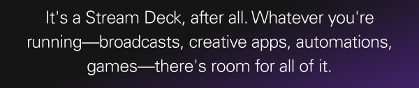 It's a Stream Deck, after all. Whatever you're running—broadcasts, creative apps, automations, games—there's room for all of it.