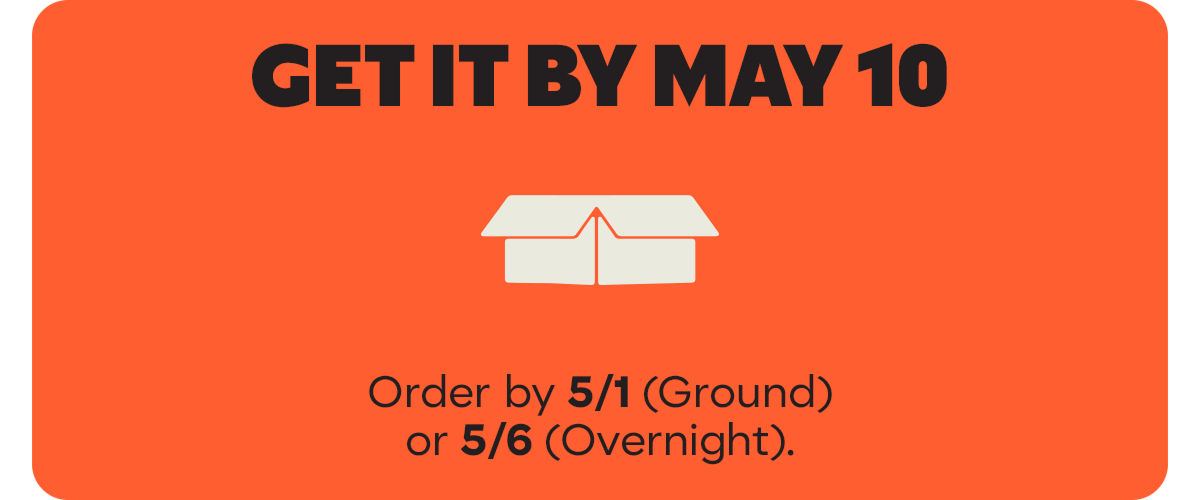 GET IT BY MAY 10 | Order by 5/1 (Ground) or 5/6 (Overnight).