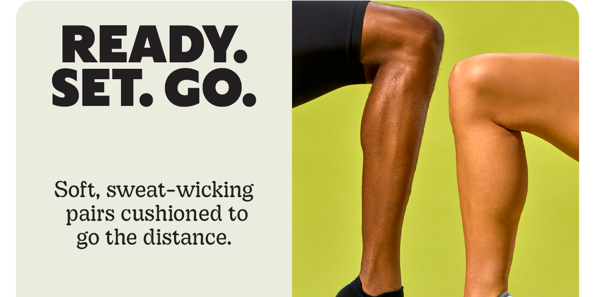 READY. SET. GO. | Soft, sweat-wicking pairs cushioned to go the distance.