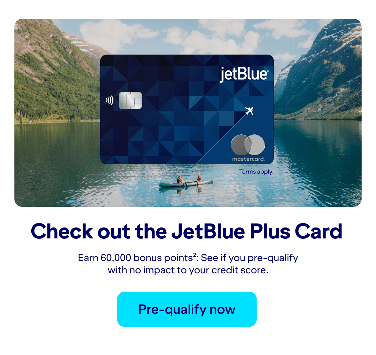Check out the JetBlue Plus Card. Earn 60,000 bonus points(2): See if you pre-qualify with no impact to your credit score. Pre-qualify now. Terms apply.