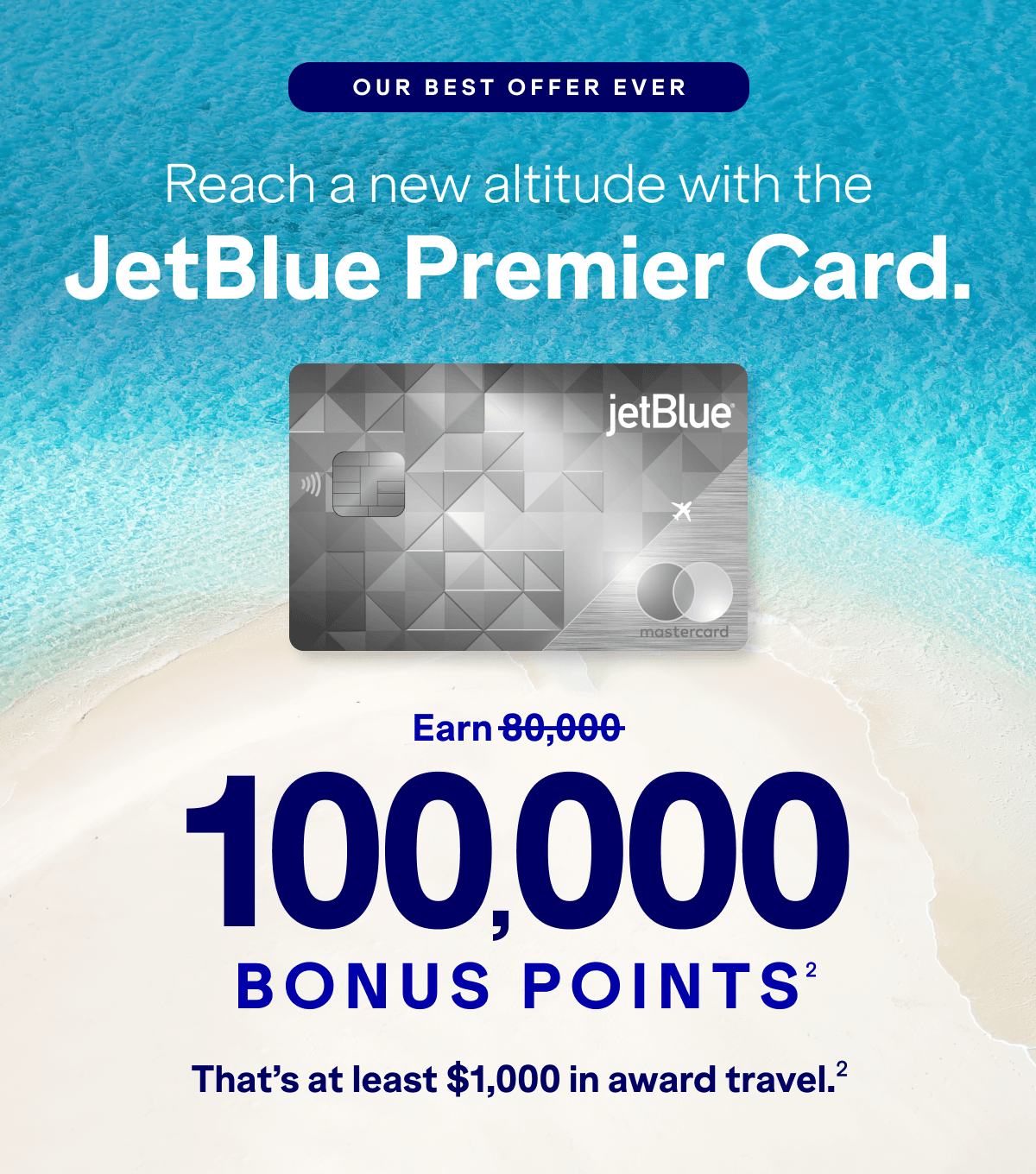 OUR BEST OFFER EVER: Reach a new altitude with the JetBlue Premier Card. Earn 100,000 bonus points(2). That’s at least $1,000 in award travel(2).