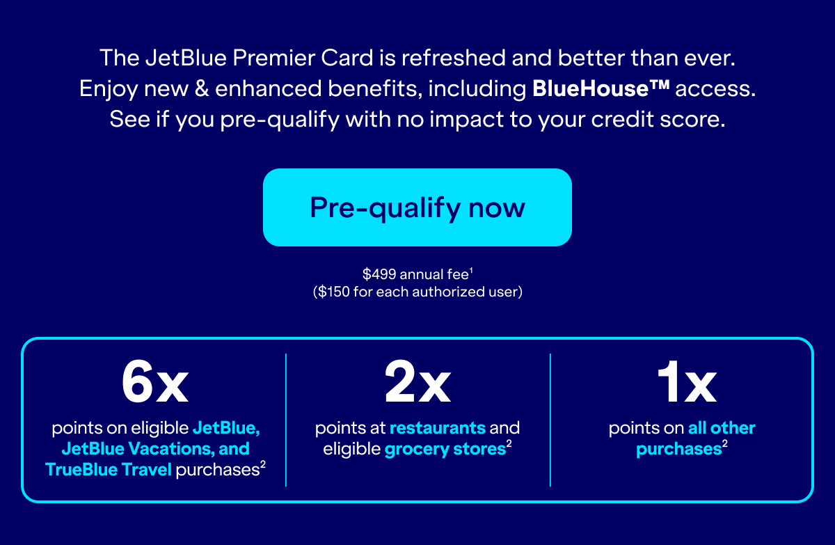 100,000 POINTS IS $1,000 in award travel. The JetBlue Premier Card is refreshed and better than ever. Enjoy new & enhanced benefits, including BlueHouse™ access. See if you pre-qualify with no impact to your credit score. Pre-qualify now. $499 annual fee(1). $150 for each authorized user. 6x
points on eligible JetBlue, JetBlue Vacations, and TrueBlue Travel purchases(2). 2x
points at restaurants and eligible grocery stores(2). 1x points on all other purchases(3).