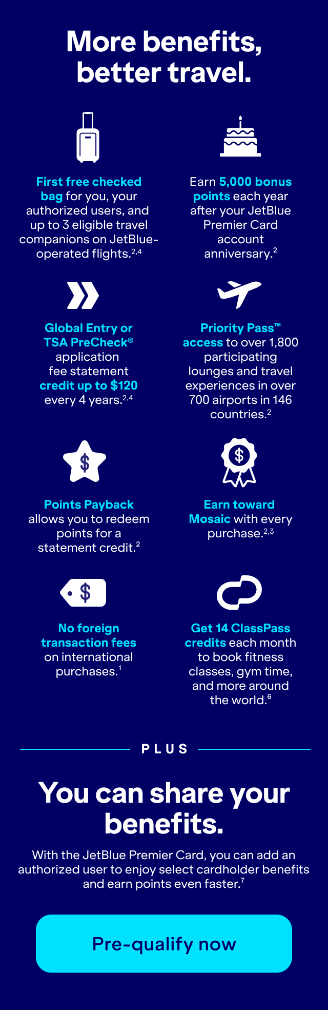More benefits, better travel. Free first checked bag for you, your authorized users, and up to 3 eligible travel companions on JetBlue-operated flights (2,4). Earn 5,000 bonus points each year after your JetBlue Premier Card account anniversary (2). Global Entry or TSA PreCheck® application fee statement credit up to $120 every 4 years (2,4). Priority Pass™ access to over 1,800 participating lounges and travel experiences in over 700 airports in 146 countries (2). Points Payback allows you to redeem points for a statement credit (2). Earn toward Mosaic with every purchase (2,3). No foreign transaction fees on international purchases (1). Get 14 ClassPass credits each month to book fitness classes, gym time, and more around the world (6). PLUS You can share your benefits. With the JetBlue Premier Card, you can add an authorized user to enjoy select cardholder benefits and earn points even faster (7). Pre-qualify now.
