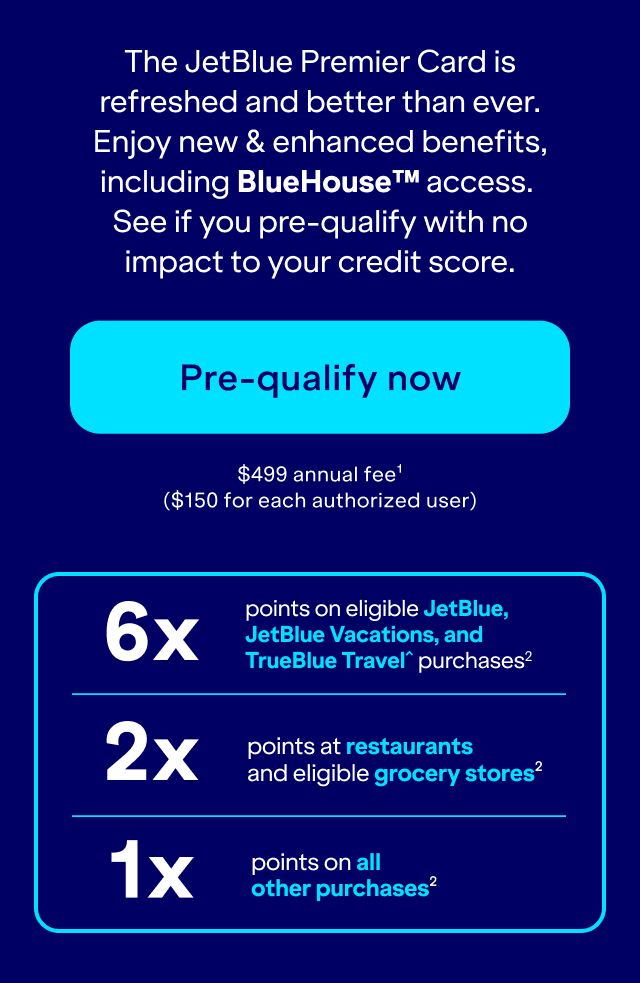 100,000 POINTS IS $1,000 in award travel. The JetBlue Premier Card is refreshed and better than ever. Enjoy new & enhanced benefits, including BlueHouse™ access. See if you pre-qualify with no impact to your credit score. Pre-qualify now. $499 annual fee(1). $150 for each authorized user. 6x
points on eligible JetBlue, JetBlue Vacations, and TrueBlue Travel purchases(2). 2x
points at restaurants and eligible grocery stores(2). 1x points on all other purchases(3).