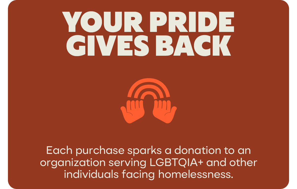YOUR PRIDE GIVES BACK | Each purchase sparks a donation to an organization serving LGBTQIA+ and other individuals facing homelessness.