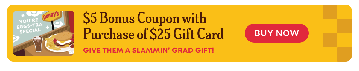 You're Eggs-Tra Special - $5 Bonus Coupon With Purchase Of $25 Gift Card - Give Them A Slammin' Grad Gift! - Denny's - Buy Now