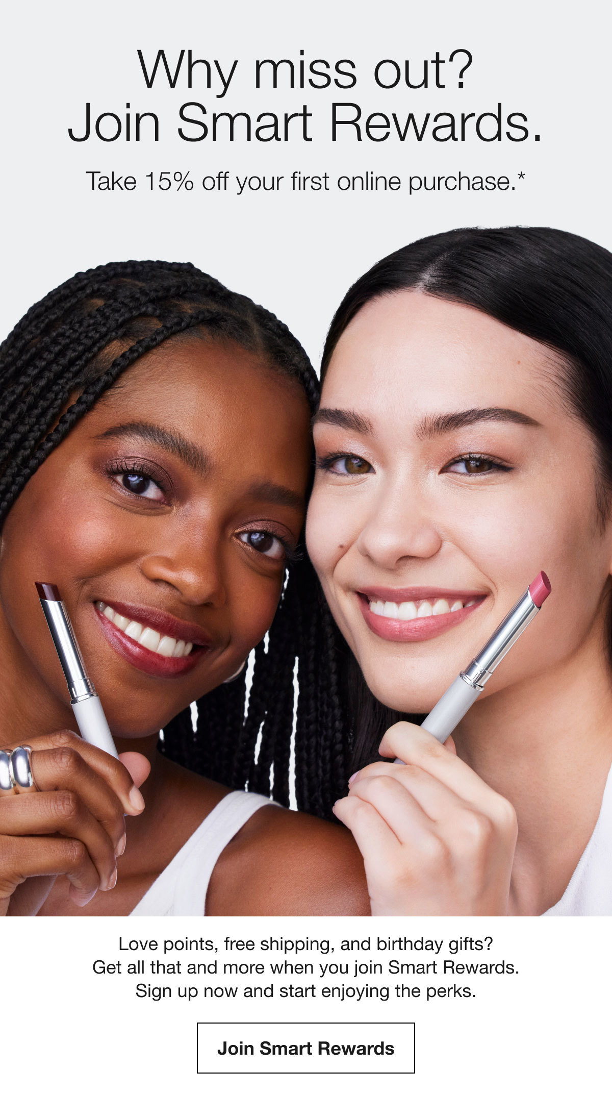 Why miss out? | Join Smart Rewards. | Take 15% off your first online purchase.* | Love points, free shipping, and birthday gifts? Get all that and more when you join Smart Rewards. Sign up now and start enjoying the perks. | Join Smart Rewards