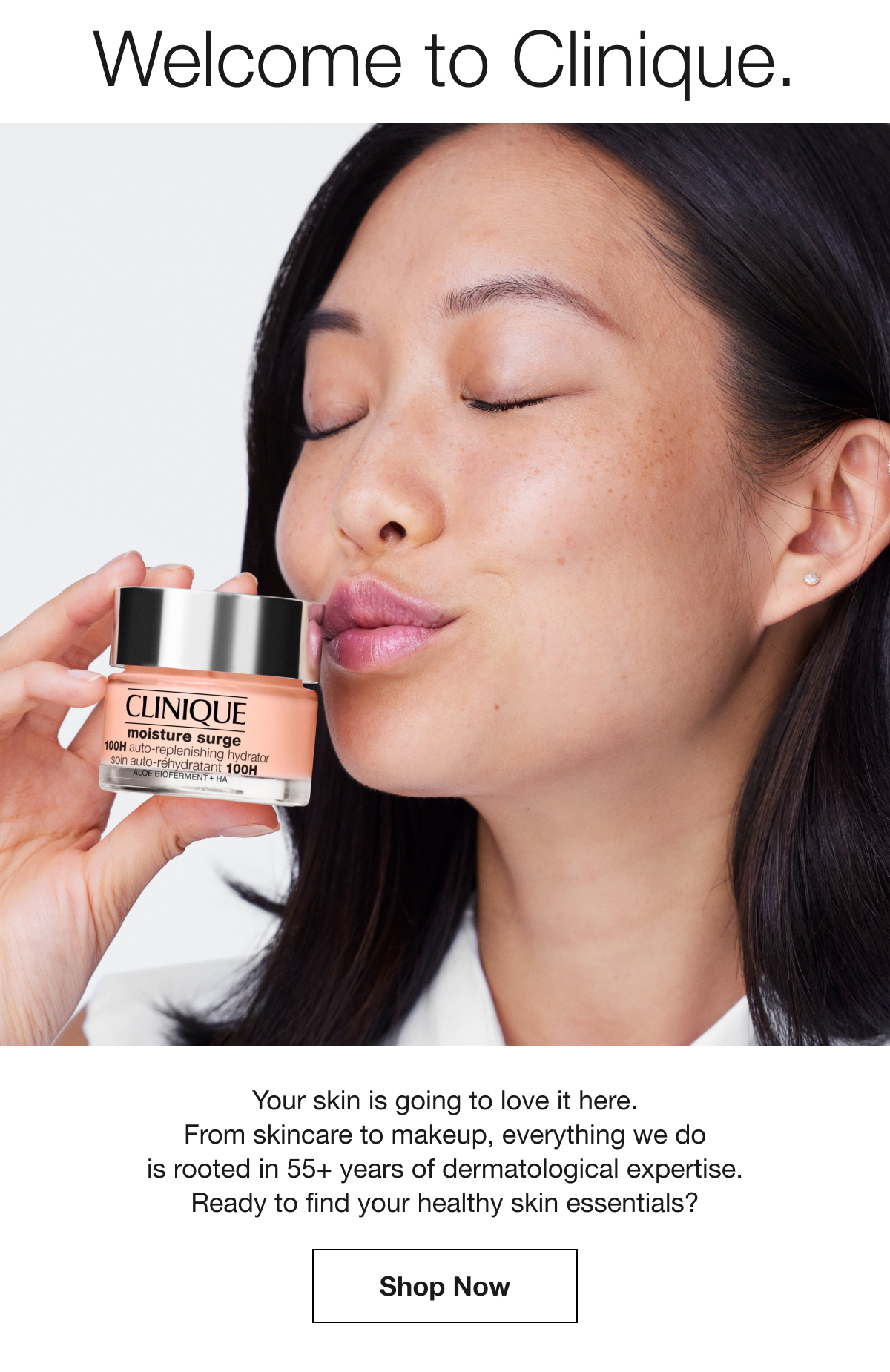 Welcome to Clinique. | Your skin is going to love it here. From skincare to makeup, everything we do is rooted in 55+ years of dermatological expertise. Ready to find your healthy skin essentials? | Shop Now