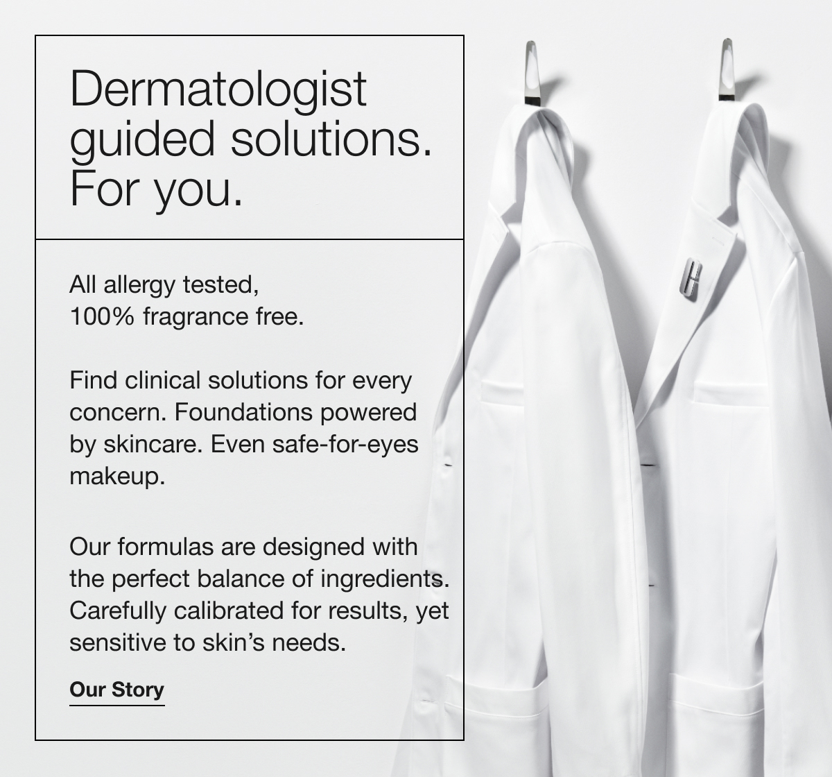 Dermatologist guided solutions. For you. | All allergy tested, 100% fragrance free. Find clinical solutions for every concern. Foundations powered by skincare. Even safe-for-eyes makeup. Our formulas are designed with the perfect balance of ingredients. Carefully calibrated for results, yet sensitive to skin’s needs. | Our Story