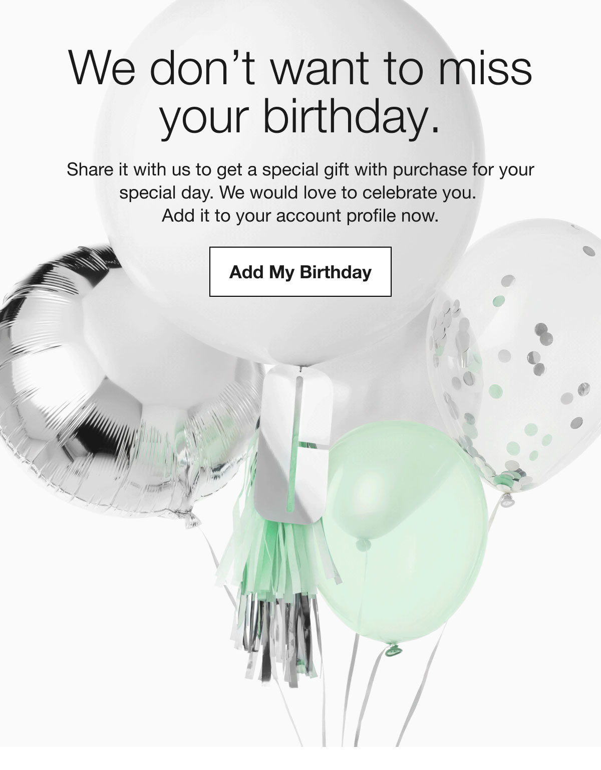 We don’t want to miss your birthday. | Share it with us to get a special gift with purchase for your special day. We would love to celebrate you. Add it to your account profile now. | Add My Birthday