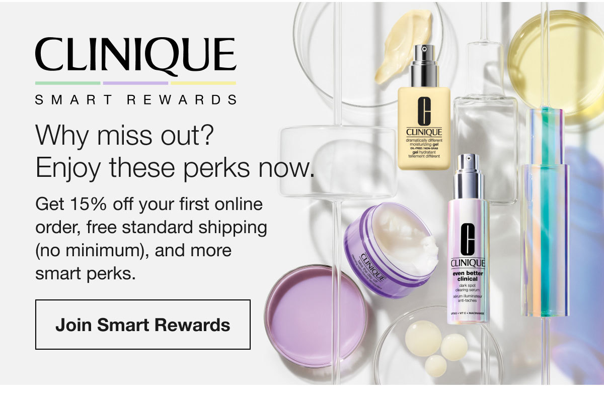 CLINIQUE SMART REWARDS | Why miss out? Enjoy these perks now. Get 15% off your first online order, free standard shipping (no minimum), and more smart perks. | Join Smart Rewards