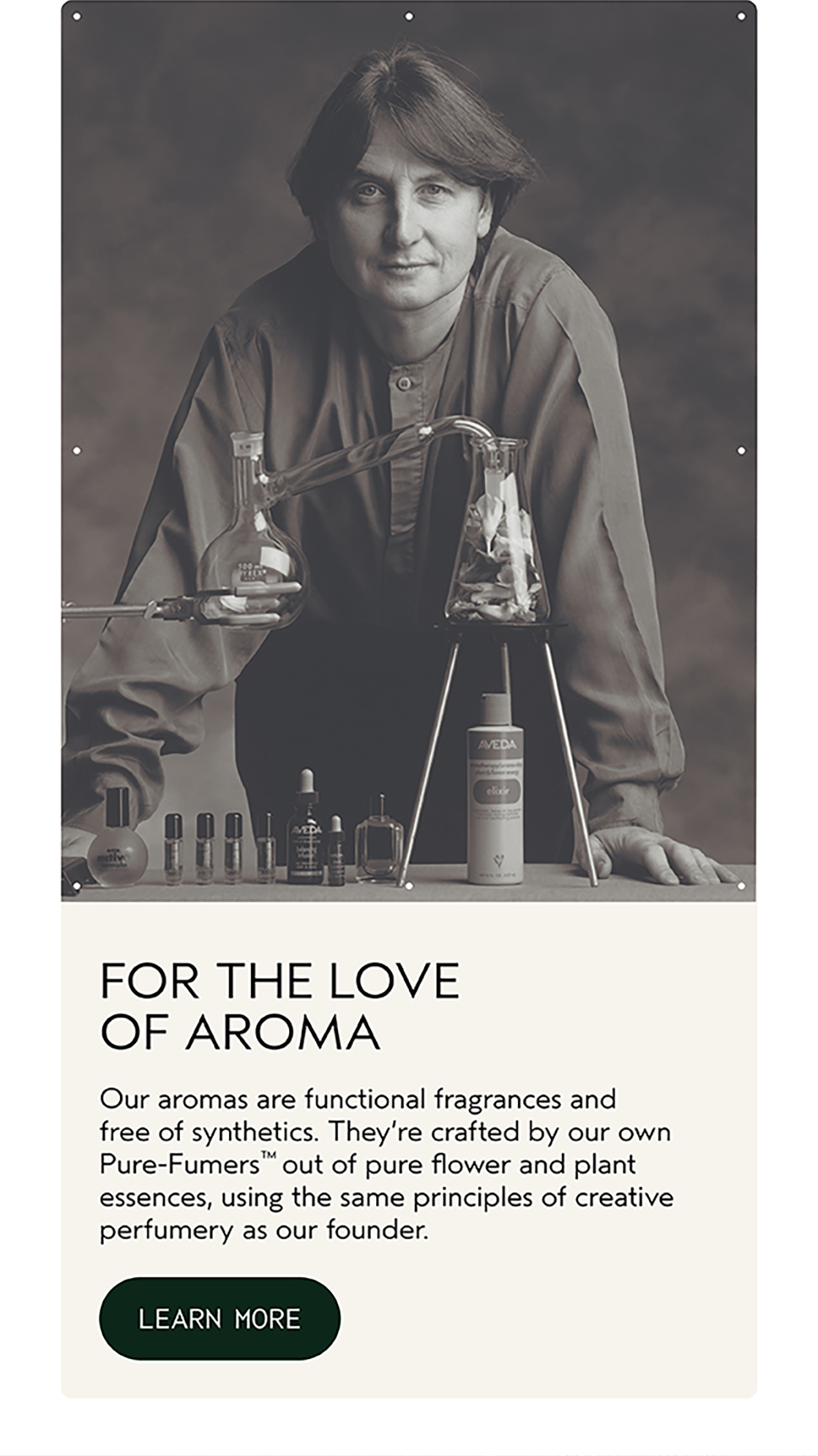 FOR THE LOVE OF AROMA | Our aromas are functional fragrances and free of synthetics. They’re crafted by our own Pure-Fumers™ out of pure flower and plant essences, using the same principles of creative perfumery as our founder. | LEARN MORE