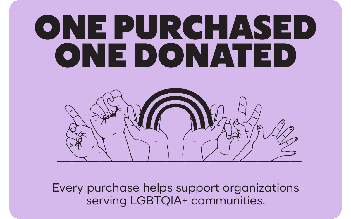 ONE PURCHASED ONE DONATED. Every purchase helps support organizations serving LGBTQIA+ communities.