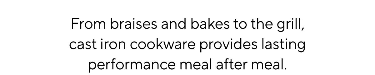 From braises and bakes to the grill, cast iron cookware provides lasting performance meal after meal.