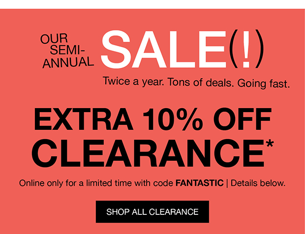 OUR SEMI-ANNUAL SALE(!) | Twice a year. Tons of deals. Going fast. | EXTRA 10% OFF CLEARANCE* | Online only for a limited time with code FANTASTIC | Details below. | SHOP ALL CLEARANCE
