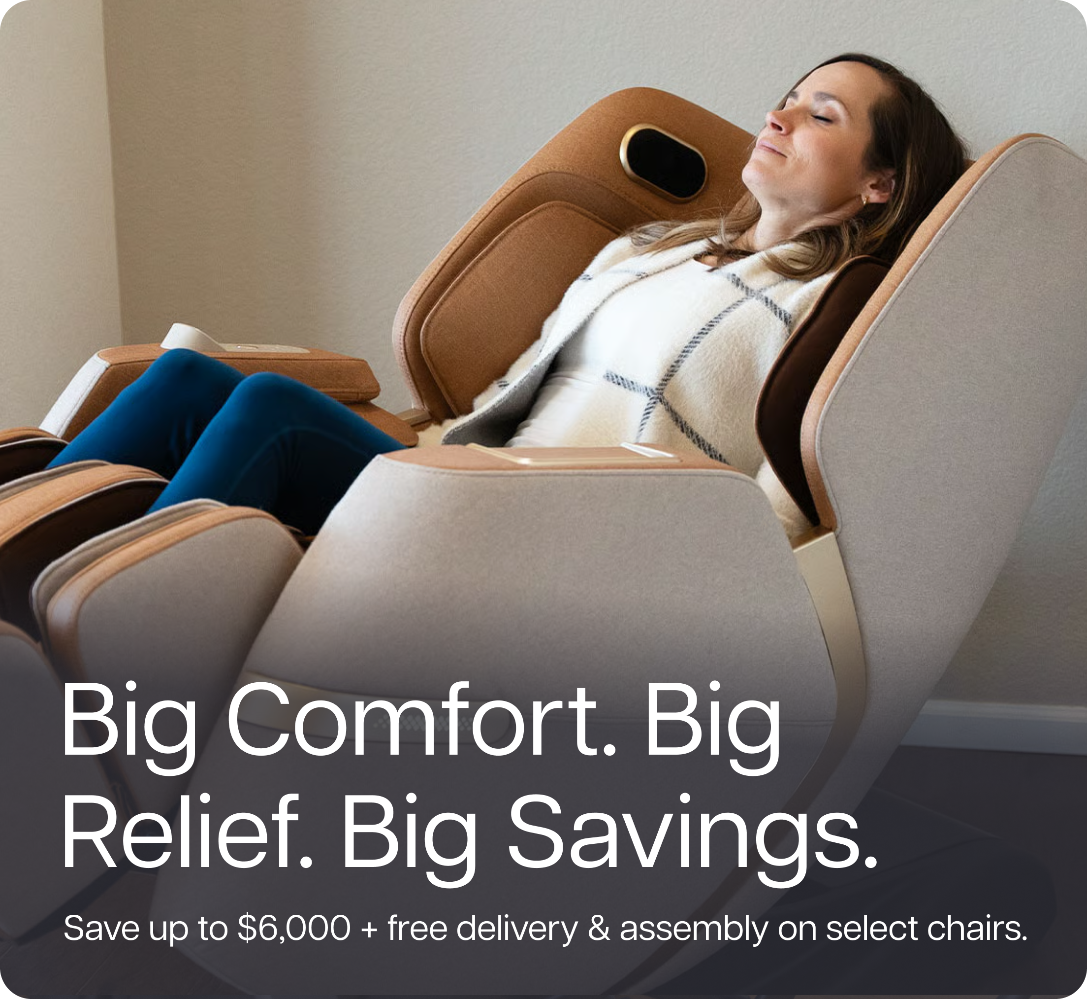 Big Comfort. Big Relief. Big Savings. Save up to $6,000 + free delivery & assembly on select chairs.