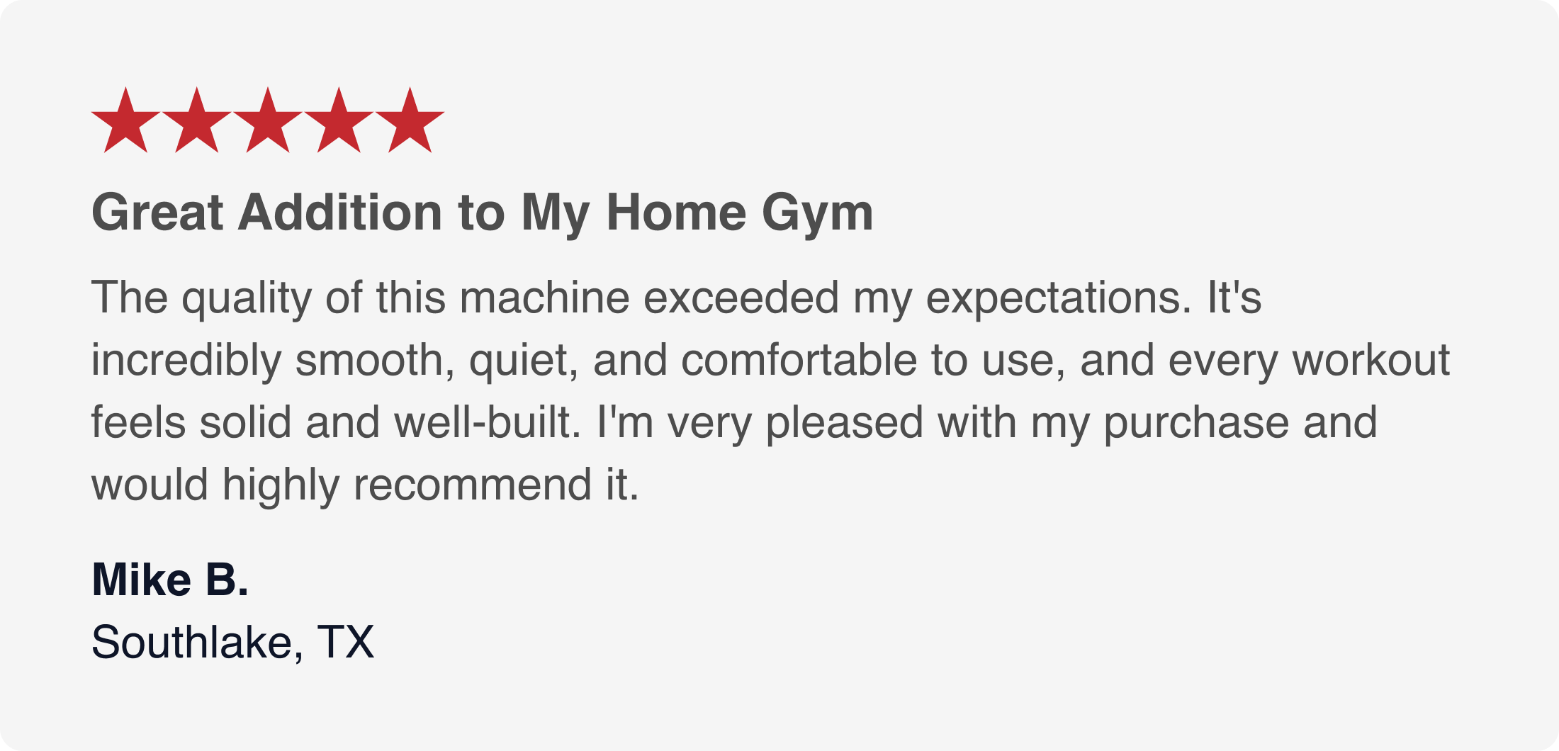 can you type all this  ★★★★★  Great Addition to My Home Gym  The quality of this machine exceeded my expectations. It's incredibly smooth, quiet, and comfortable to use, and every workout feels solid and well-built. I'm very pleased with my purchase and would highly recommend it.  Mike B. Southlake, TX