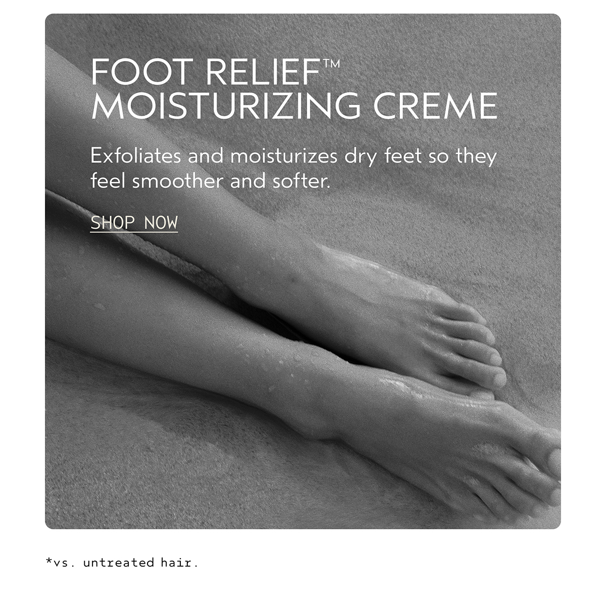 FOOT RELIEF™ MOISTURIZING CREME | Exfoliates and moisturizes dry feet so they feel smoother and softer. | SHOP NOW | *vs. untreated hair.