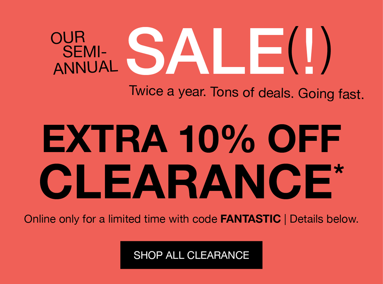 OUR SEMI-ANNUAL | SALE(!) Twice a year. Tons of deals. Going fast. | Extra 10% Off Clearance* | Online only for a limited time with FANTASTIC | Details below.