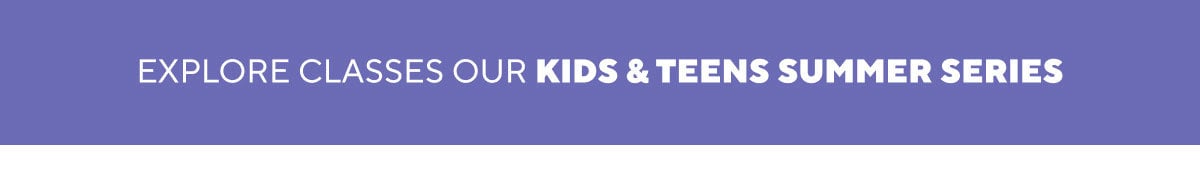 EXPLORE CLASSES OUR KIDS & TEENS SUMMER SERIES