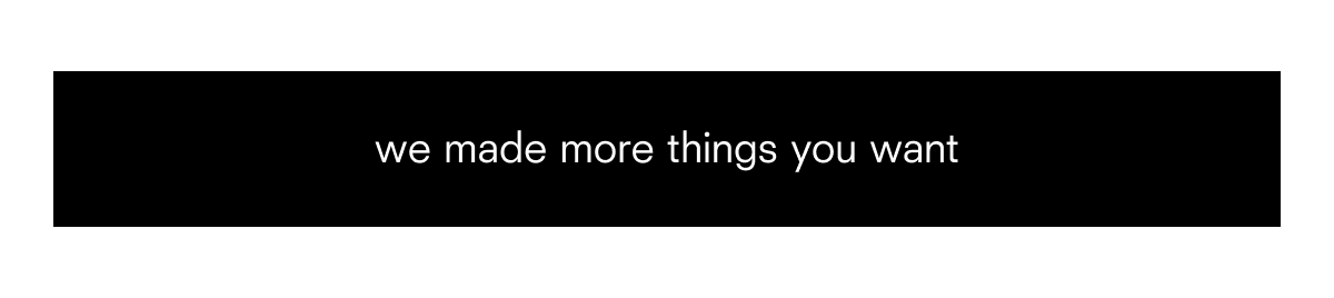 we made more things you want