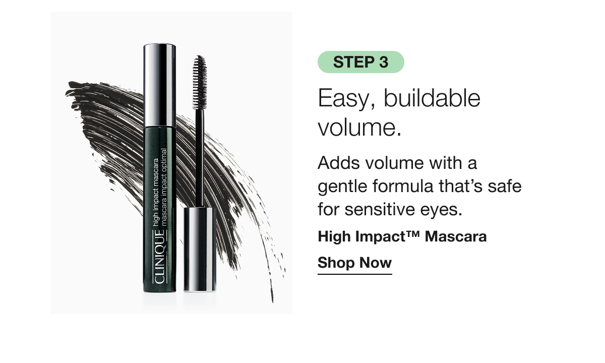Step 3 Easy, buildable volume. | Adds volume with a gentle formula that’s safe for sensitive eyes. | High Impact™ Mascara | Shop Now