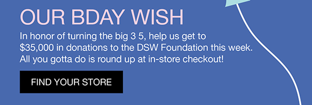 Our BDAY Wish | In honor of turning the big 3 5, help us get to $35,000 in donations to the DSW Foundation this week. All you gotta do is round up at in-store checkout. | Find Your Store