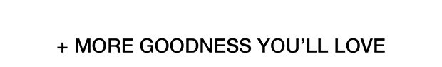 + MORE GOODNESS YOU'LL LOVE