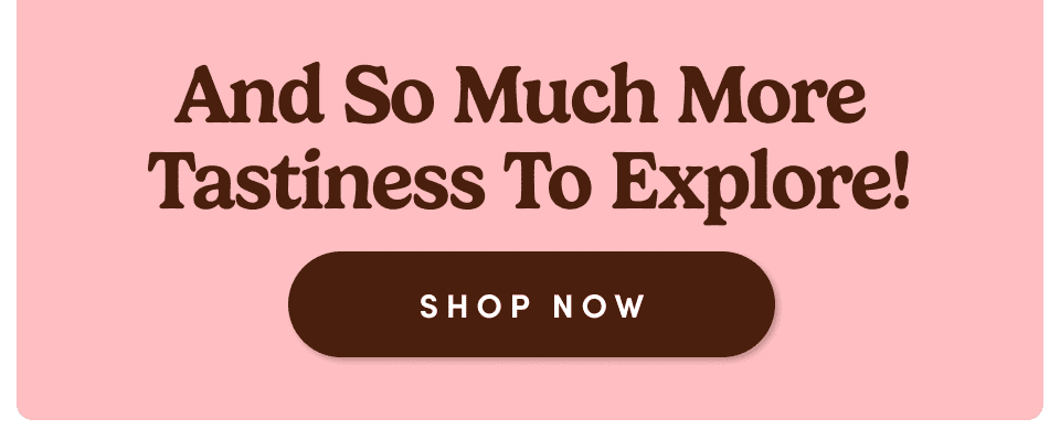 And So Much More Tastiness To Explore! Shop Now