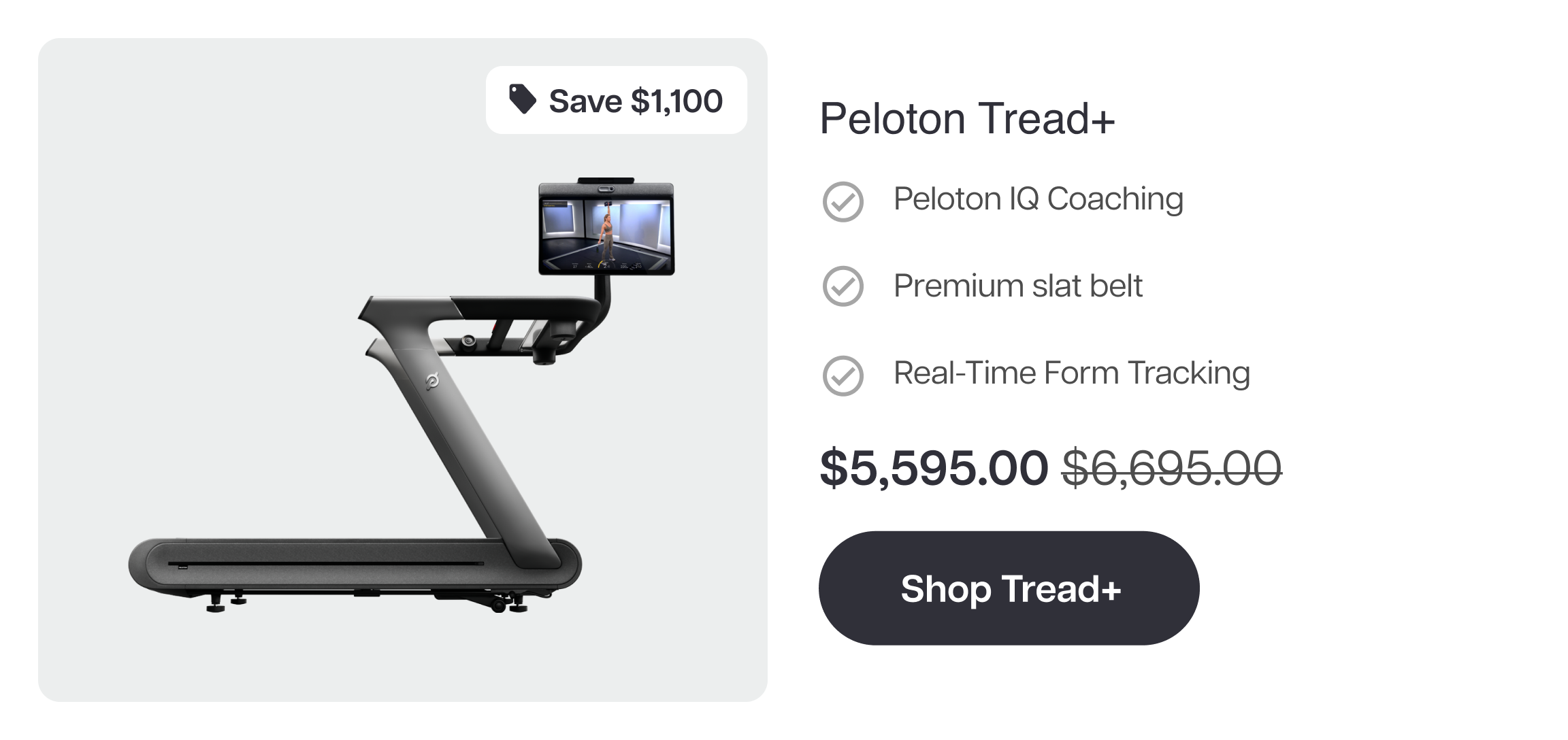 Save $1,100  Peloton Tread+  ✓ Peloton IQ Coaching  ✓ Premium slat belt  ✓ Real-Time Form Tracking  $5,595.00 $6,695.00  Shop Tread+