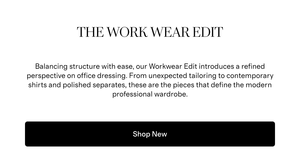 The Work Wear Edit | Balancing structure with ease, our Workwear Edit introduces a refined perspective on office dressing. From unexpected tailoring to contemporary shirts and polished separates, these are the pieces that define the modern professional wardrobe. | Shop New