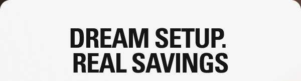 DREAM SETUP. REAL SAVINGS.