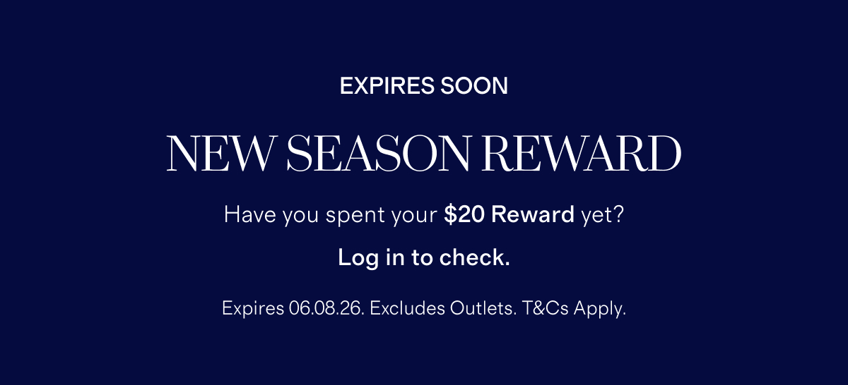EXPIRES SOON | NEW SEASON REWARD | Have you spent your $20 Reward yet? | Log in to check. | Expires 06.08.26. Excludes Outlets. *T&Cs Apply.