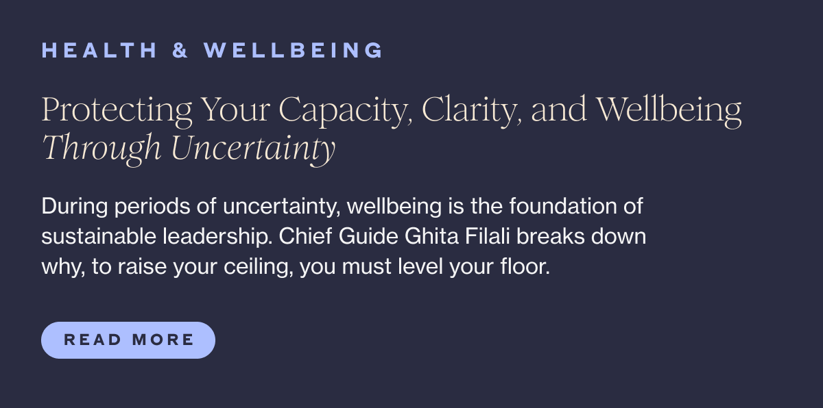 HEALTH & WELLBEING Protecting Your Capacity, Clarity, and Wellbeing Through Uncertainty During periods of uncertainty, wellbeing is the foundation of sustainable leadership. Chief Guide Ghita Filali breaks down why, to raise your ceiling, you must level your floor.  Read More