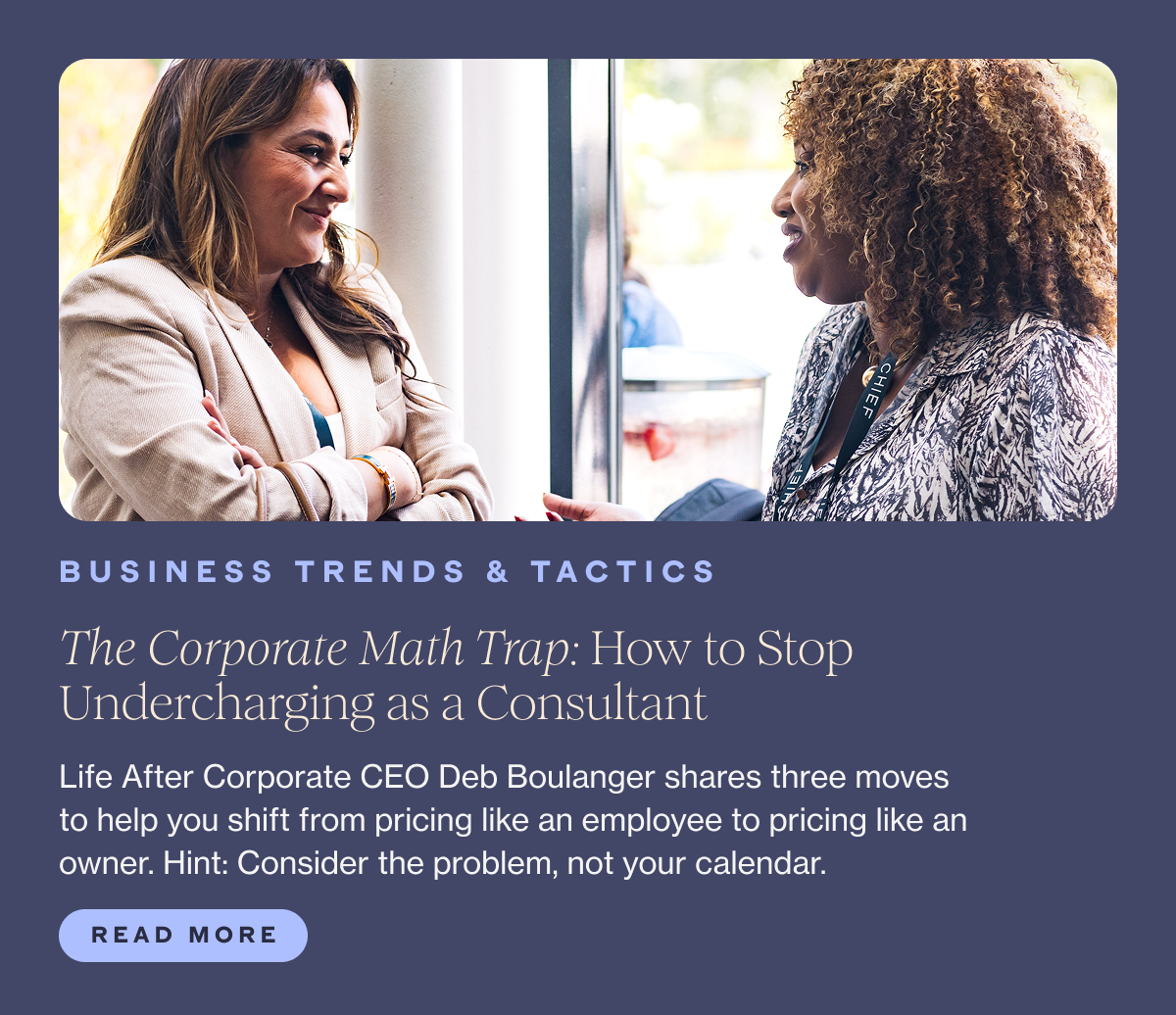 BUSINESS TRENDS & TACTICS Title: The Corporate Math Trap: How to Stop Undercharging as a Consultant Subhead: Life After Corporate CEO Deb Boulanger shares three moves to help you shift from pricing like an employee to pricing like an owner. Hint: Consider the problem, not your calendar.  CTA: Read More