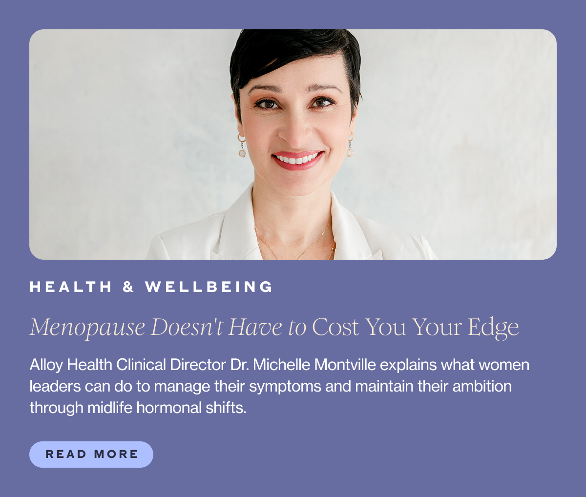 Category: HEALTH & WELLBEING Title: Menopause Doesn't Have to Cost You Your Edge Subhead: Alloy Health Clinical Director Dr. Michelle Montville explains what women leaders can do to manage their symptoms and maintain their ambition through midlife hormonal shifts.  CTA: Read More