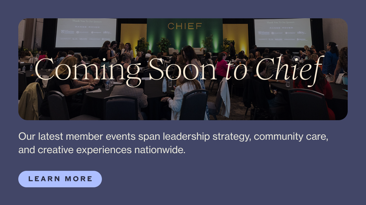 Coming Soon to Chief  Body: Our latest member events span leadership strategy, community care, and creative experiences nationwide.  CTA: Learn More