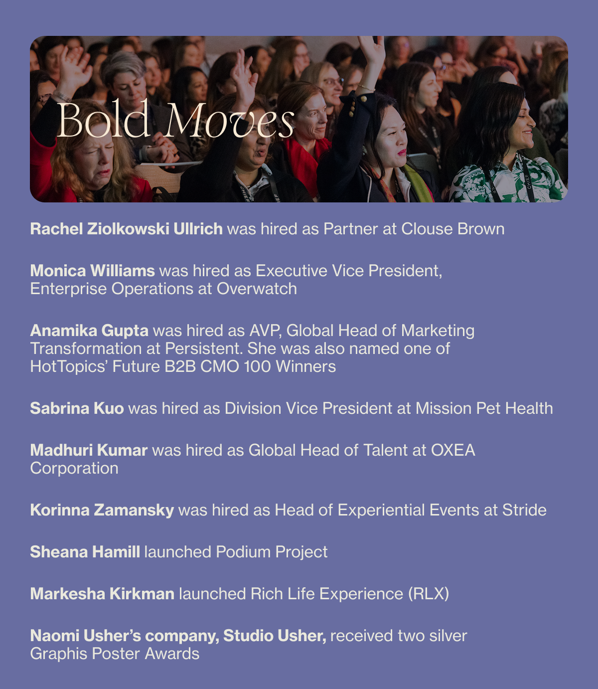 Rachel Ziolkowski Ullrich was hired as Partner at Clouse Brown Monica Williams was hired as Executive Vice President, Enterprise Operations at Overwatch Anamika Gupta was hired as AVP, Global Head of Marketing Transformation at Persistent. She was also named HotTopics’ Future B2B CMO 100 Winners Sabrina Kuo was hired as Division Vice President at Mission Pet Health Madhuri Kumar was hired as Global Head of Talent at OXEA Corporation Korinna Zamansky was hired as Head of Experiential Events at Stride Sheana Hamill launched Podium Project Markesha Kirkman launched Rich Life Experience (RLX) Naomi Usher’s company, Studio Usher, received two silver Graphis Poster Awards