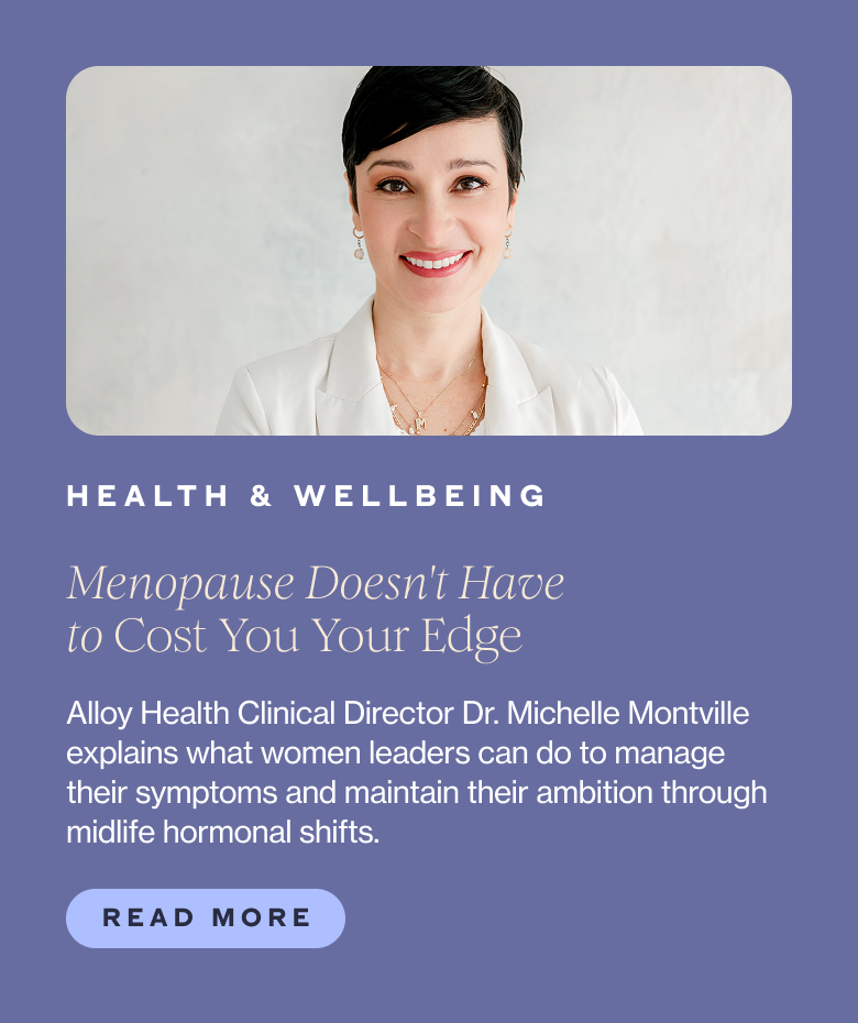 Category: HEALTH & WELLBEING Title: Menopause Doesn't Have to Cost You Your Edge Subhead: Alloy Health Clinical Director Dr. Michelle Montville explains what women leaders can do to manage their symptoms and maintain their ambition through midlife hormonal shifts.  CTA: Read More