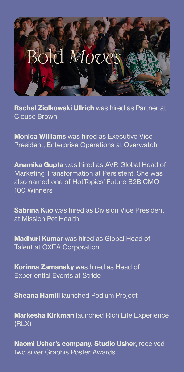 Rachel Ziolkowski Ullrich was hired as Partner at Clouse Brown Monica Williams was hired as Executive Vice President, Enterprise Operations at Overwatch Anamika Gupta was hired as AVP, Global Head of Marketing Transformation at Persistent. She was also named HotTopics’ Future B2B CMO 100 Winners Sabrina Kuo was hired as Division Vice President at Mission Pet Health Madhuri Kumar was hired as Global Head of Talent at OXEA Corporation Korinna Zamansky was hired as Head of Experiential Events at Stride Sheana Hamill launched Podium Project Markesha Kirkman launched Rich Life Experience (RLX) Naomi Usher’s company, Studio Usher, received two silver Graphis Poster Awards